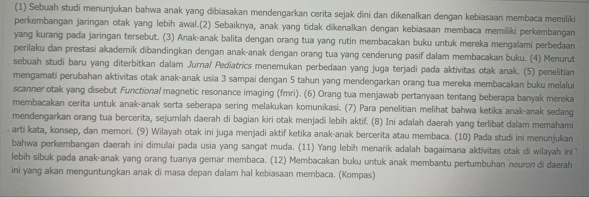 (1) Sebuah studi menunjukan bahwa anak yang dibiasakan mendengarkan cerita sejak dini dan dikenalkan dengan kebiasaan membaca memiliki
perkembangan jaringan otak yang lebih awal.(2) Sebaiknya, anak yang tidak dikenalkan dengan kebiasaan membaca memiliki perkembangan
yang kurang pada jaringan tersebut. (3) Anak-anak balita dengan orang tua yang rutin membacakan buku untuk mereka mengalami perbedaan
perilaku dan prestasi akademik dibandingkan dengan anak-anak dengan orang tua yang cenderung pasif dalam membacakan buku. (4) Menurut
sebuah studi baru yang diterbitkan dalam Jurnal Pediatrics menemukan perbedaan yang juga terjadi pada aktivitas otak anak. (5) penelitian
mengamati perubahan aktivitas otak anak-anak usia 3 sampai dengan 5 tahun yang mendengarkan orang tua mereka membacakan buku melalui
scanner otak yang disebut Functional magnetic resonance imaging (fmri). (6) Orang tua menjawab pertanyaan tentang beberapa banyak mereka
membacakan cerita untuk anak-anak serta seberapa sering melakukan komunikasi. (7) Para penelitian melihat bahwa ketika anak-anak sedang
mendengarkan orang tua bercerita, sejumlah daerah di bagian kiri otak menjadi lebih aktif. (8) Ini adalah daerah yang terlibat dalam memahami
. arti kata, konsep, dan memori. (9) Wilayah otak ini juga menjadi aktif ketika anak-anak bercerita atau membaca. (10) Pada studi ini menunjukan
bahwa perkembangan daerah ini dimulai pada usia yang sangat muda. (11) Yang lebih menarik adalah bagaimana aktivitas otak di wilayah ini
lebih sibuk pada anak-anak yang orang tuanya gemar membaca. (12) Membacakan buku untuk anak membantu pertumbuhan neuron di daerah
ini yang akan menguntungkan anak di masa depan dalam hal kebiasaan membaca. (Kompas)