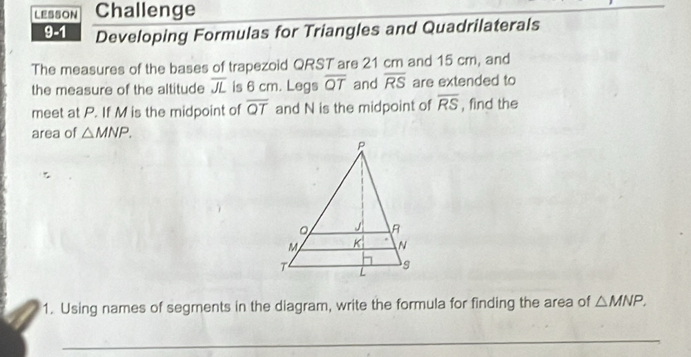 LESSON Challenge 
9-1 Developing Formulas for Triangles and Quadrilaterals 
The measures of the bases of trapezoid QRST are 21 cm and 15 cm, and 
the measure of the altitude overline JL is 6 cm. Legs overline QT and overline RS are extended to 
meet at P. If M is the midpoint of overline QT and N is the midpoint of overline RS , find the 
area of △ MNP. 
1. Using names of segments in the diagram, write the formula for finding the area of △ MNP. 
_