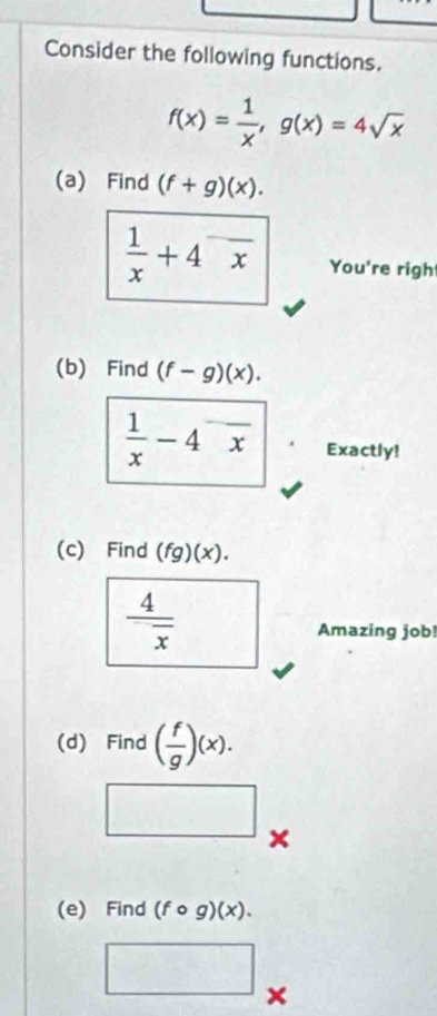 Consider the following functions.
f(x)= 1/x , g(x)=4sqrt(x)
(a) Find (f+g)(x).
 1/x +4^-frac x You're righ 
(b) Find (f-g)(x).
 1/x -4^-overline x Exactly! 
(c) Find (fg) +)
 4/x 
Amazing job! 
(d) Find ( f/g )(x). 
× 
(e) Find (fcirc g)(x). 
□ x