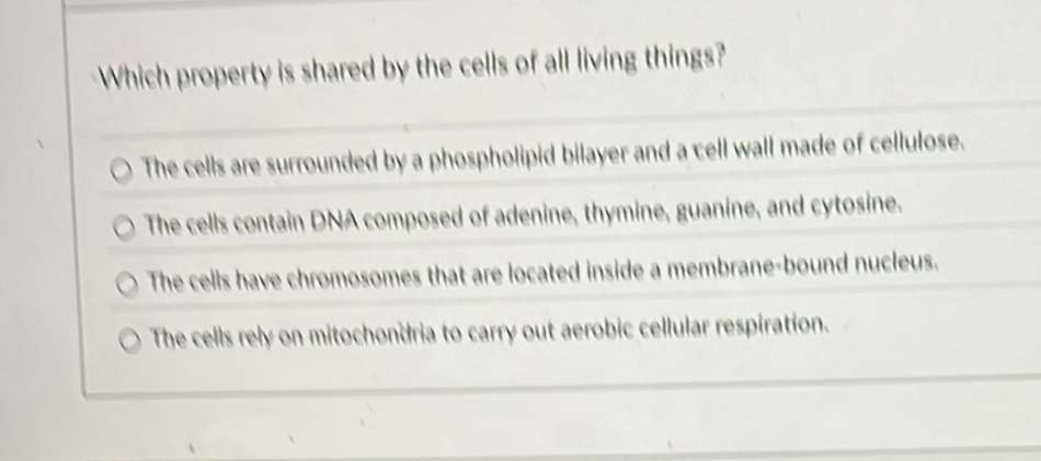 Which property is shared by the cells of all living things?
The cells are surrounded by a phospholipid bilayer and a cell wall made of cellulose.
The cells contain DNA composed of adenine, thymine, guanine, and cytosine.
The cells have chromosomes that are located inside a membrane-bound nucleus.
The cells rely on mitochondria to carry out aerobic cellular respiration.