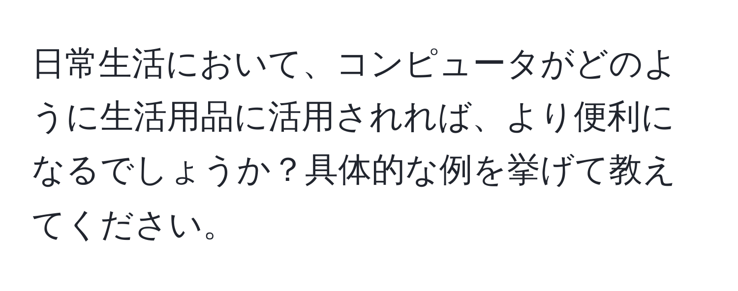 日常生活において、コンピュータがどのように生活用品に活用されれば、より便利になるでしょうか？具体的な例を挙げて教えてください。