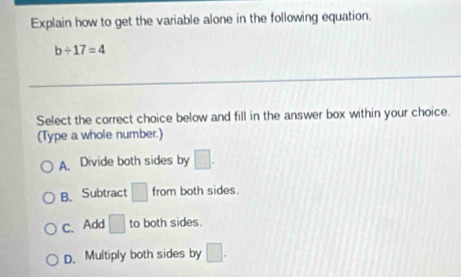 Explain how to get the variable alone in the following equation.
b/ 17=4
Select the correct choice below and fill in the answer box within your choice.
(Type a whole number.)
A. Divide both sides by □.
B、 Subtract □ from both sides.
C、 Add □ to both sides.
D. Multiply both sides by □.