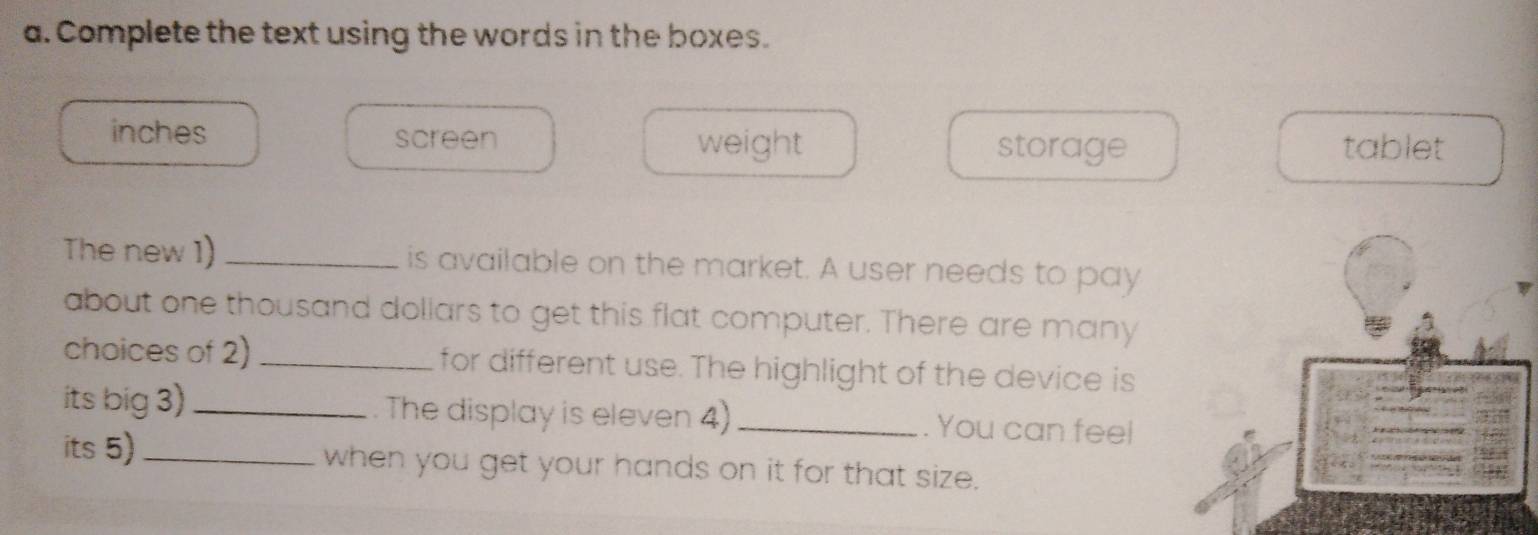 Complete the text using the words in the boxes. 
inches screen storage tablet 
weight 
The new 1) _is available on the market. A user needs to pay 
about one thousand dollars to get this flat computer. There are many 
choices of 2) _for different use. The highlight of the device is 
its big 3)_ . The display is eleven 4) _. You can feel 
its 5)_ when you get your hands on it for that size.