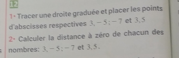 12 
1 º Tracer une droite graduée et placer les points 
d'abscisses respectives 3, − 5; − 7 et 3.5
2° Calculer la distance à zéro de chacun des 
nombres: 3, - 5; - 7 et 3, 5.