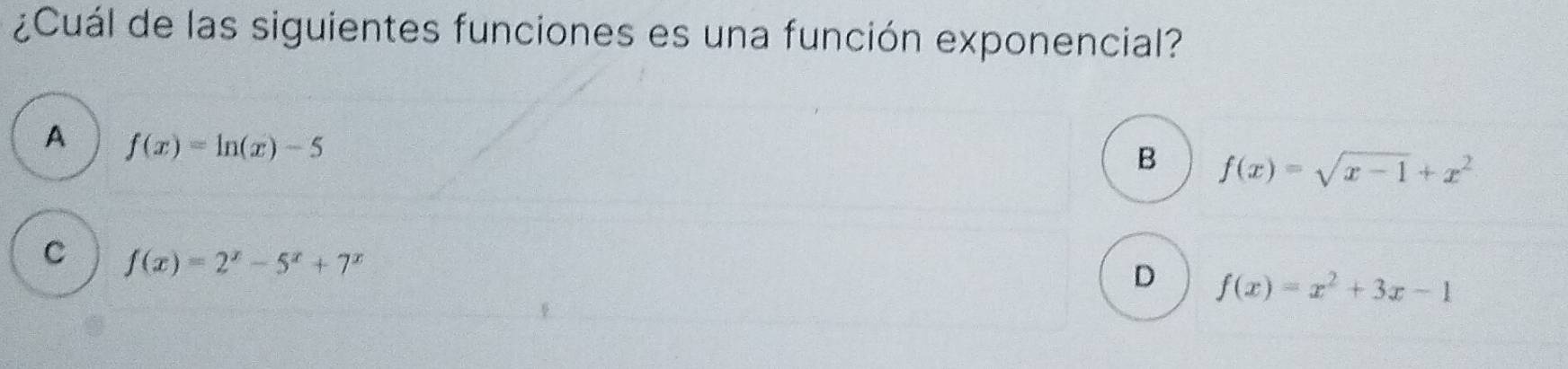 ¿Cuál de las siguientes funciones es una función exponencial?
A f(x)=ln (x)-5
B f(x)=sqrt(x-1)+x^2
C f(x)=2^x-5^x+7^x
D f(x)=x^2+3x-1