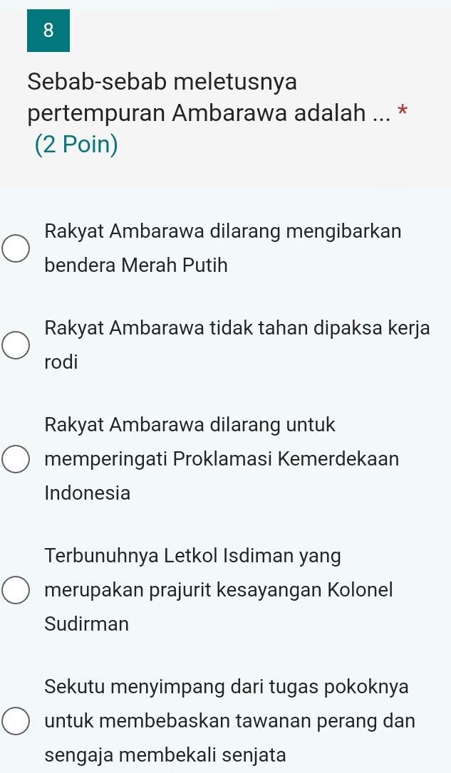 Sebab-sebab meletusnya
pertempuran Ambarawa adalah ... *
(2 Poin)
Rakyat Ambarawa dilarang mengibarkan
bendera Merah Putih
Rakyat Ambarawa tidak tahan dipaksa kerja
rodi
Rakyat Ambarawa dilarang untuk
memperingati Proklamasi Kemerdekaan
Indonesia
Terbunuhnya Letkol Isdiman yang
merupakan prajurit kesayangan Kolonel
Sudirman
Sekutu menyimpang dari tugas pokoknya
untuk membebaskan tawanan perang dan
sengaja membekali senjata