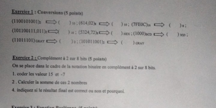 Conversions (5 points)
(1100101001)_2Longleftrightarrow ()_10;(614,02)_1□ _1to ()_10;(7FEOC)_16to () x ;
(101100111,011)_2=□ * )_16; (5324,72)sto ()HE < : (1000)_BCDto ()_ (S);
(11011101)ca_Ato ()2;(101011001)_2to ( ) GRAY 
Exercice 2 : Complément à 2 sur 8 bits (5 points) 
On se place dans le cadre de la notation binaire en complément à 2 sur 8 bits. 
1. coder les valeur 15 et -7
2 . Calculer la somme de ces 2 nombres 
4, indiquez si le résultat final est correct ou non et pourquoi.