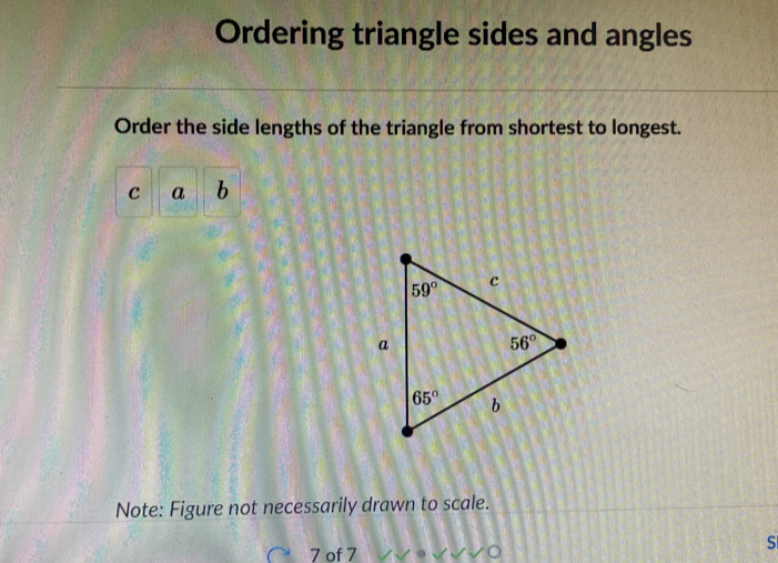 Ordering triangle sides and angles
Order the side lengths of the triangle from shortest to longest.
c a b
Note: Figure not necessarily drawn to scale.
7 of 7
S