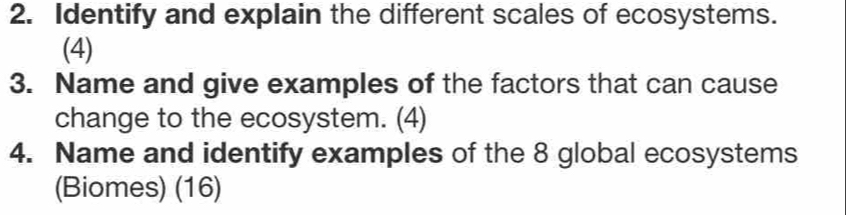 Identify and explain the different scales of ecosystems. 
(4) 
3. Name and give examples of the factors that can cause 
change to the ecosystem. (4) 
4. Name and identify examples of the 8 global ecosystems 
(Biomes) (16)