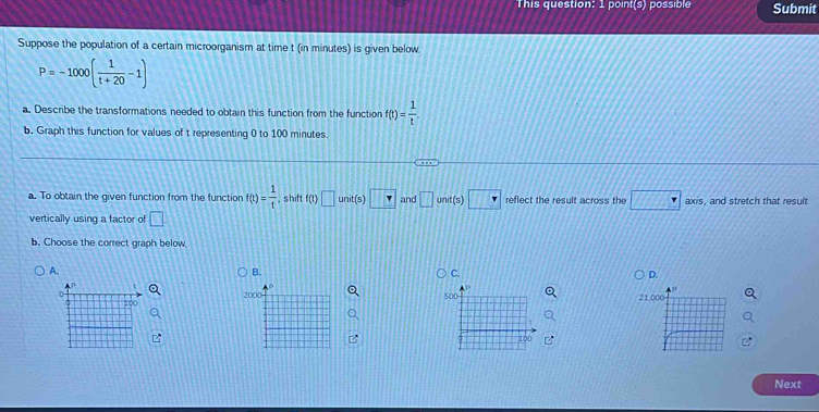 This question: 1 point(s) possible Submit 
Suppose the population of a certain microorganism at time t (in minutes) is given below
P=-1000( 1/t+20 -1)
a. Describe the transformations needed to obtain this function from the function f(t)= 1/t 
b. Graph this function for values of t representing 0 to 100 minutes. 
a. To obtain the given function from the function f(t)= 1/t  , shift f(t)□ unit(s □ and □ und(s)□ reflect the result across the □ axis , and stretch that result 
vertically using a factor of □. 
b. Choose the correct graph below 
A. 
B. 
D.
2000
Next