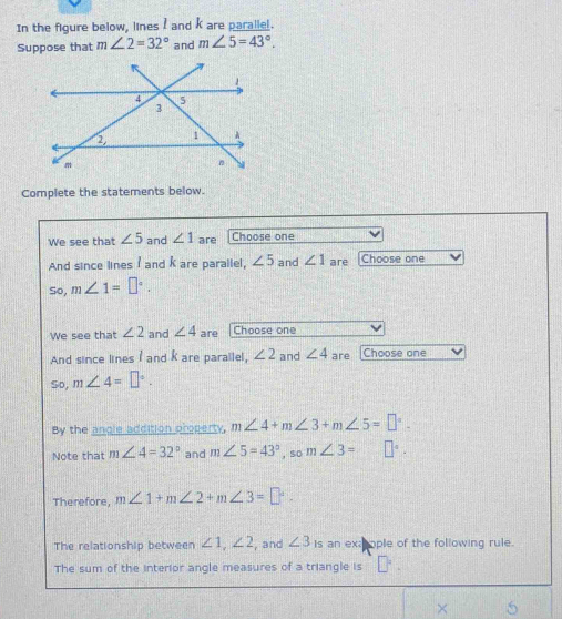 In the figure below, lines I and k are parallel. 
Suppose that m∠ 2=32° and m∠ 5=43°. 
Complete the statements below. 
We see that ∠ 5 and ∠ 1 are Choose one 
And since lines I and k are paraliel, ∠ 5 and ∠ 1 are Choose one 
So, m∠ 1=□°. 
We see that ∠ 2 and ∠ 4 are |Choose one 
And since lines I and k are parallel, ∠ 2 and ∠ 4 are Choose one 
So, m∠ 4=□°. 
By the angle addition property, m∠ 4+m∠ 3+m∠ 5=□°-
Note that m∠ 4=32° and m∠ 5=43° , so m∠ 3=□°. 
Therefore, m∠ 1+m∠ 2+m∠ 3=□°. 
The relationship between ∠ 1, ∠ 2 , and ∠ 3 Is an exapople of the following rule. 
The sum of the interior angle measures of a triangle is □ =_ 