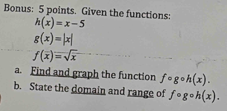 Bonus: 5 points. Given the functions:
h(x)=x-5
g(x)=|x|
f(overline x)=sqrt(x)
a. Find and graph the function fcirc g h(x). 
b. State the domain and range of f ∘g。 h(x).