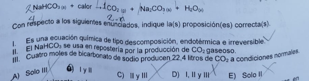 aHCO_3 +ca alor r →1CO2 (g) + Na2CO3 (s) + H2O(v)
Con respecto a los siguientes enunciados, indique la(s) proposición(es) correcta(s).
I. Es una ecuación química de tipo descomposición, endotérmica e irreversible.
II. El NaH( CO_3 se usa en repostería por la producción de CO_2 gaseoso.
III. Cuatro moles de bicarbonato de sodio producen 22,4 litros de
A) Solo III  l y l CO_2 a condiciones normales.
C)ⅢγⅢ D) I, ⅡyⅢ E) Solo II