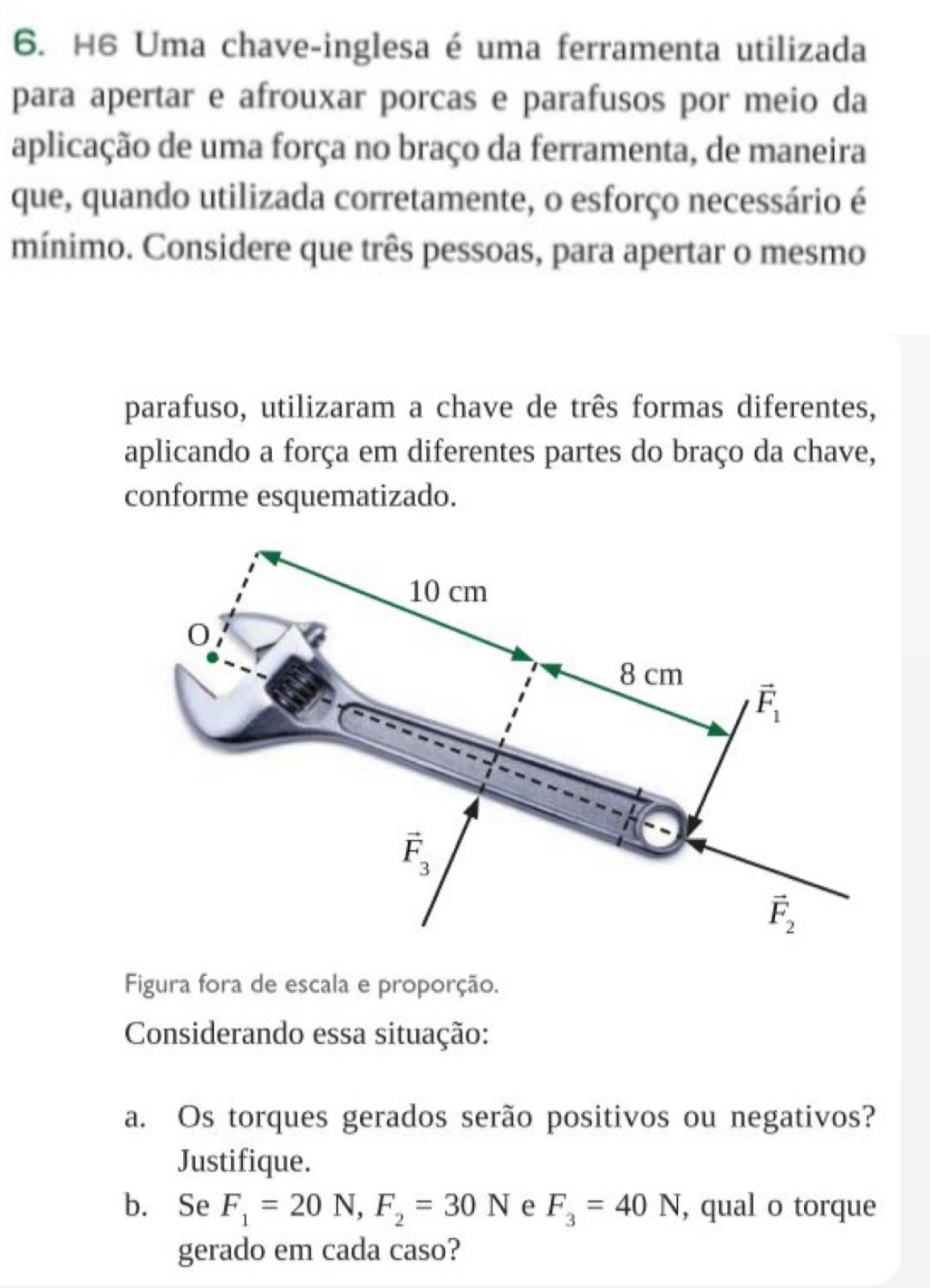 H6 Uma chave-inglesa é uma ferramenta utilizada
para apertar e afrouxar porcas e parafusos por meio da
aplicação de uma força no braço da ferramenta, de maneira
que, quando utilizada corretamente, o esforço necessário é
mínimo. Considere que três pessoas, para apertar o mesmo
parafuso, utilizaram a chave de três formas diferentes,
aplicando a força em diferentes partes do braço da chave,
conforme esquematizado.
Figura fora de escala e proporção.
Considerando essa situação:
a. Os torques gerados serão positivos ou negativos?
Justifique.
b. Se F_1=20N,F_2=30N e F_3=40N , qual o torque
gerado em cada caso?