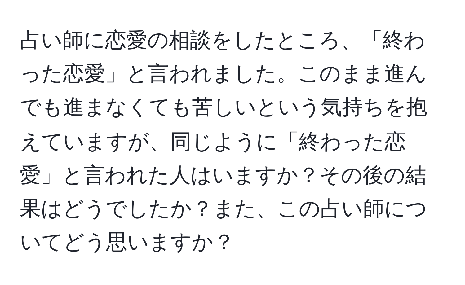 占い師に恋愛の相談をしたところ、「終わった恋愛」と言われました。このまま進んでも進まなくても苦しいという気持ちを抱えていますが、同じように「終わった恋愛」と言われた人はいますか？その後の結果はどうでしたか？また、この占い師についてどう思いますか？