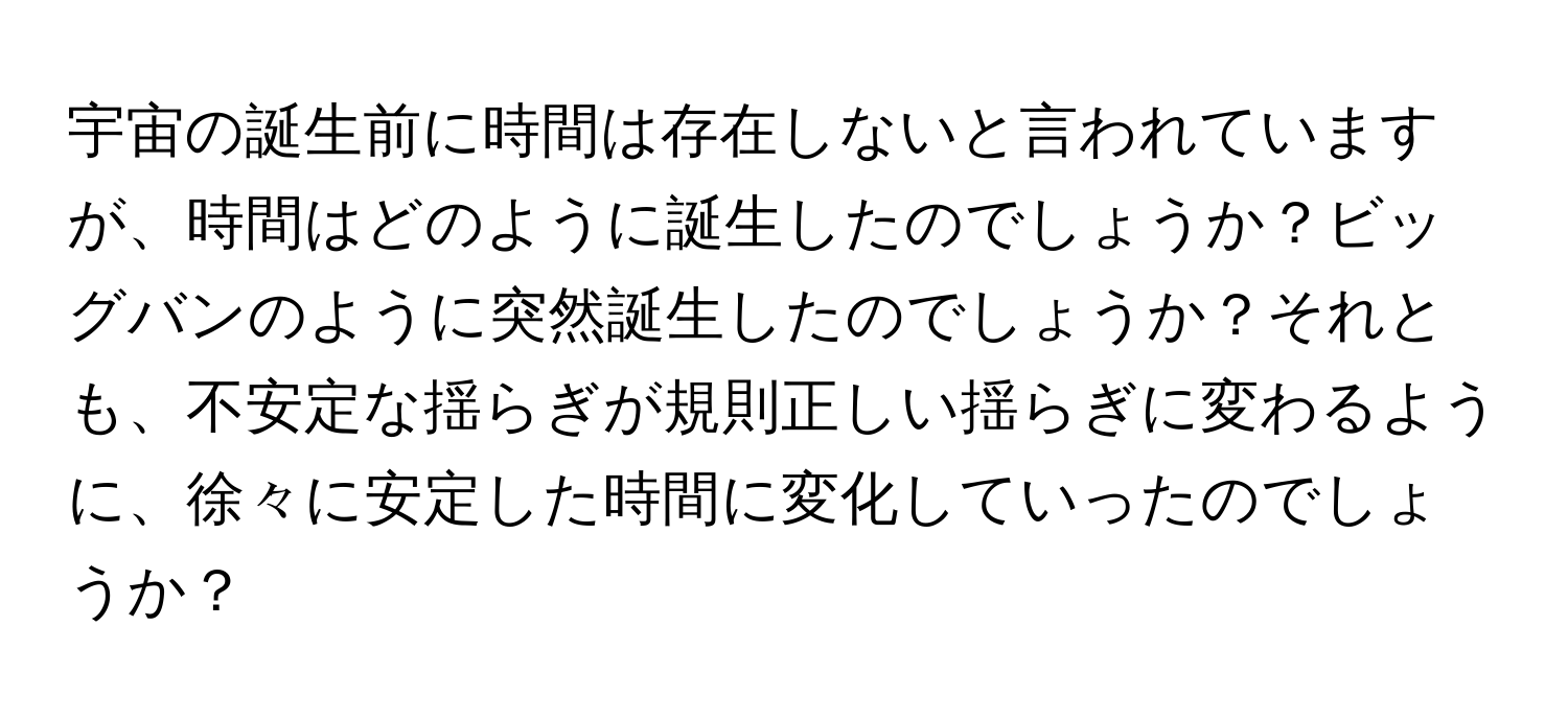 宇宙の誕生前に時間は存在しないと言われていますが、時間はどのように誕生したのでしょうか？ビッグバンのように突然誕生したのでしょうか？それとも、不安定な揺らぎが規則正しい揺らぎに変わるように、徐々に安定した時間に変化していったのでしょうか？