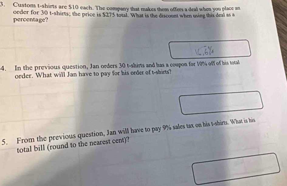 Custom t-shirts are $10 each. The company that makes them offers a deal when you place an 
order for 30 t-shirts; the price is $275 total. What is the discount when using this deal as a 
percentage? 
4. In the previous question, Jan orders 30 t-shirts and has a coupon for 10% off of his total 
order. What will Jan have to pay for his order of t-shirts? 
5. From the previous question, Jan will have to pay 9% sales tax on his t-shirts. What is his 
total bill (round to the nearest cent)?