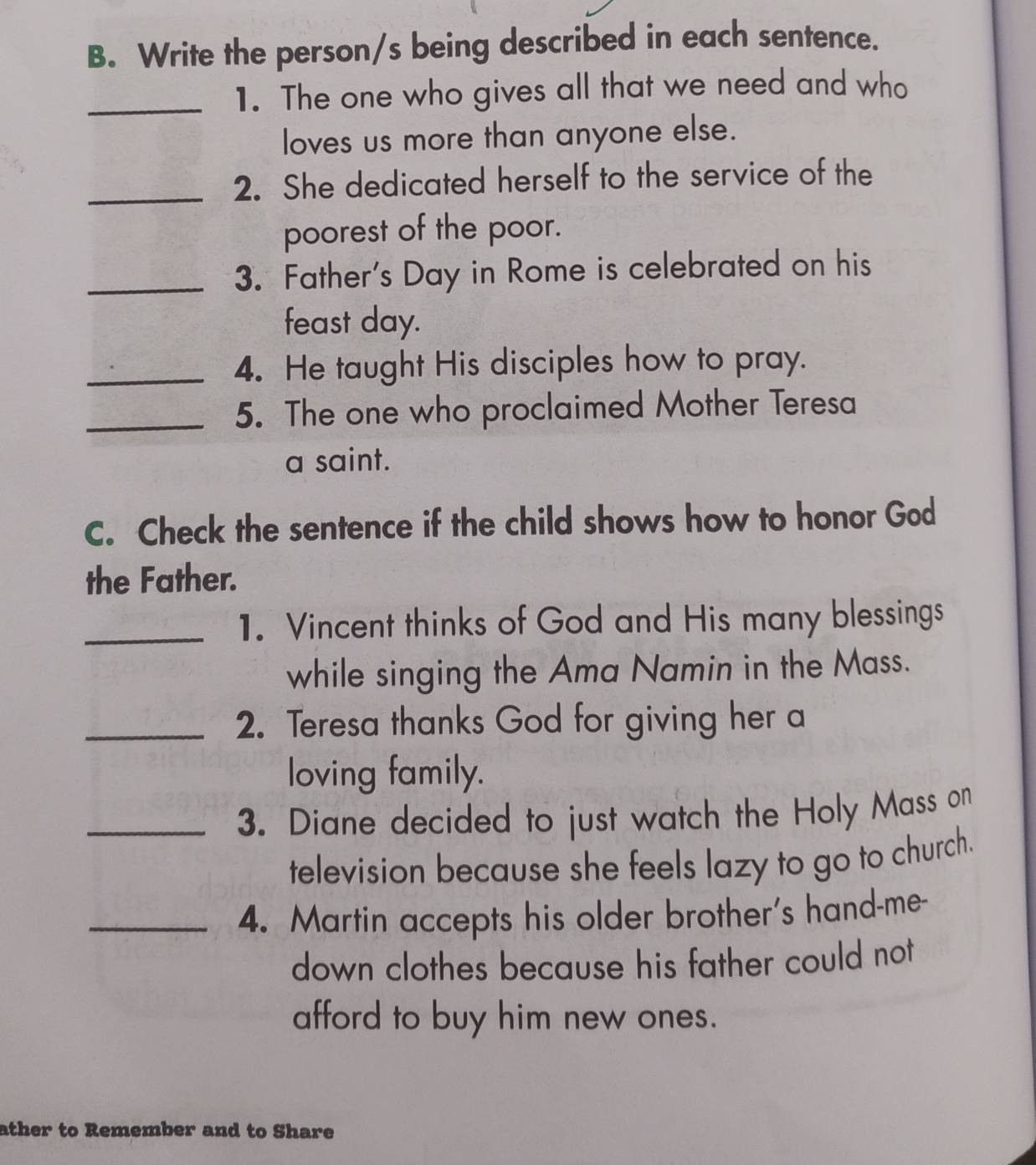 Write the person/s being described in each sentence. 
_1. The one who gives all that we need and who 
loves us more than anyone else. 
_2. She dedicated herself to the service of the 
poorest of the poor. 
_3. Father's Day in Rome is celebrated on his 
feast day. 
_4. He taught His disciples how to pray. 
_5. The one who proclaimed Mother Teresa 
a saint. 
C. Check the sentence if the child shows how to honor God 
the Father. 
_1. Vincent thinks of God and His many blessings 
while singing the Ama Namin in the Mass. 
_2. Teresa thanks God for giving her a 
loving family. 
_3. Diane decided to just watch the Holy Mass on 
television because she feels lazy to go to church. 
_4. Martin accepts his older brother's hand-me- 
down clothes because his father could not 
afford to buy him new ones. 
ather to Remember and to Share