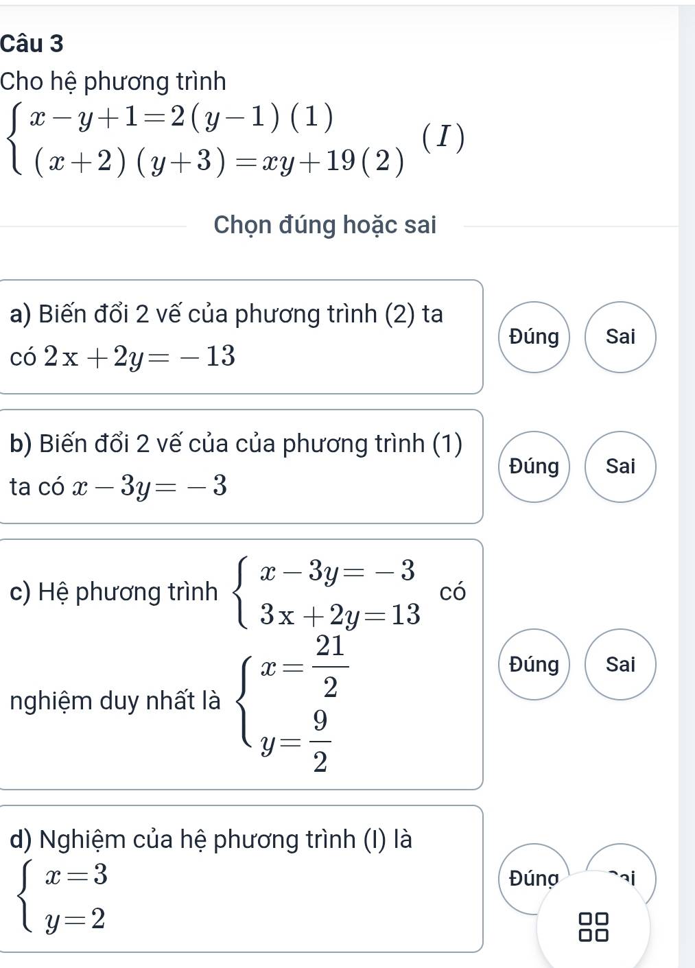 Cho hệ phương trình
beginarrayl x-y+1=2(y-1)(1) (x+2)(y+3)=xy+19(2)endarray. ( I) 
Chọn đúng hoặc sai 
a) Biến đổi 2 vế của phương trình (2) ta 
Đúng Sai
co2x+2y=-13
b) Biến đổi 2 vế của của phương trình (1) 
Đúng Sai 
ta chat 0x-3y=-3
c) Hệ phương trình beginarrayl x-3y=-3 3x+2y=13endarray. có 
nghiệm duy nhất là beginarrayl x= 21/2  y= 9/2 endarray.
Đúng Sai 
d) Nghiệm của hệ phương trình (I) là
beginarrayl x=3 y=2endarray.
Đúng `aj