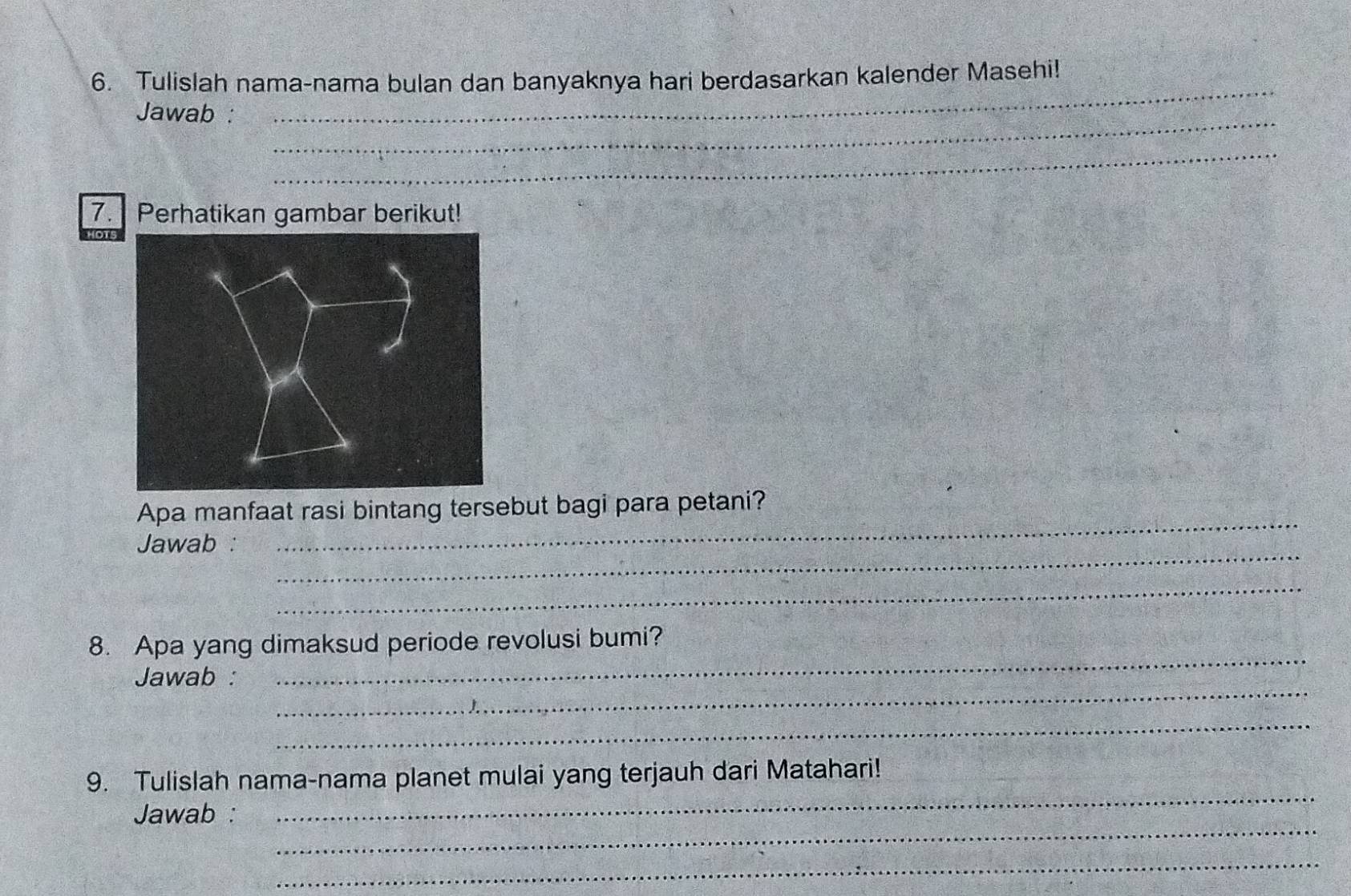 Tulislah nama-nama bulan dan banyaknya hari berdasarkan kalender Masehi! 
_ 
Jawab : 
_ 
_ 
7. Perhatikan gambar berikut! 
_ 
Apa manfaat rasi bintang tersebut bagi para petani? 
_ 
Jawab : 
_ 
8. Apa yang dimaksud periode revolusi bumi? 
_ 
Jawab : 
_ 
_ 
_ 
9. Tulislah nama-nama planet mulai yang terjauh dari Matahari! 
_ 
Jawab : 
_