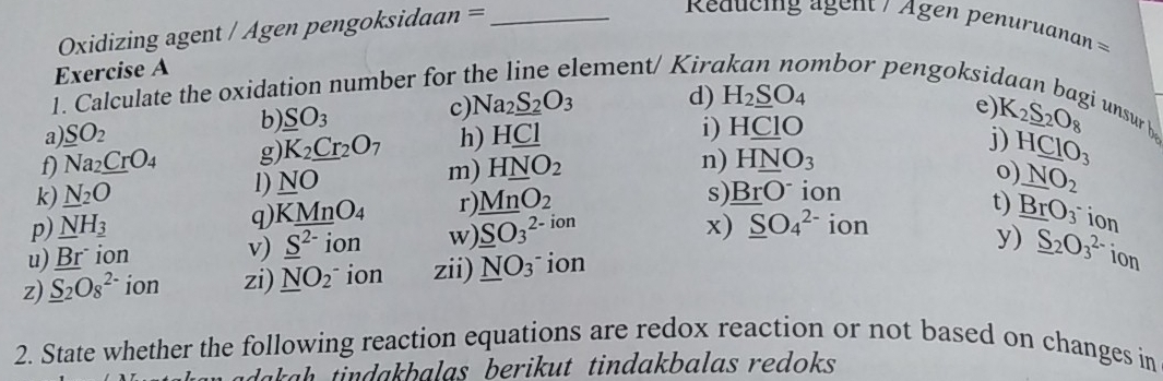 Oxidizing agent / Agen pengoksidaan =_ 
Reducing ägent / Agen penuruana = == 
Exercise A 
1. Calculate the oxidation number for t lement/ Kird mbor pengoksid 
d) H_2_ SO_4
e) 
a _ SO_2
i) H_ CIO K_2S_2O_8
b) SO_3 c Na_2_ S_2O_3 junsurb 
f) Na_2_ CrO_4 g K_2_ Cr_2O_7 h) HCl
j) H_ CIO_3
k) N_2O l) NO m) H_ NO_2
n) H_ NO_3
s) _ BrO^- ion 
q) K_ MnO_4 r) _ MnO_2 0) _ NO_2
p) _ NH__ 3 _ SO_3^((2-) ion 
x) _ S)O_4^((2-) ion 
u) _ (Br)^. ion v) _ S^(2-) ion w). t) _ Br)O_3^(- ion 
y) _ S)_2O_3^((2-) ion 
z) _ S)_2O_8^((2-) ion zi) _ N)O_2 ion zii) _ NO_3 ion 
2. State whether the following reaction equations are redox reaction or not based on changes in 
ah da balas berikut tindakbalas redoks