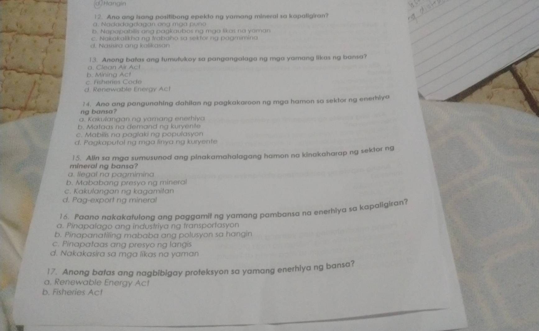 (d) Hangin
12. Ano ang Isang positibong epekto ng yamang mineral sa kapaligiran?. a d a da g da g an n m g p n a
b. Napapabilis ang pagkaubos ng mga likas na yaman
c. Nakakalikha ng trabaho sa sektor ng pagmimina
d. Nasisira ang kalikasan
13. Anong batas ang tumutukoy sa pangangalaga ng mga yamang likas ng bansa?
a. Clean Air Act
b. Mining Act
c. Fisheries Code
d. Renewable Energy Act
14. Ano ang pangunahing dahilan ng pagkakaroon ng mga hamon sa sektor ng enerhiya
ng bansa?
a. Kakulangan ng yamang enerhiya
b. Mataas na demand ng kuryente
c. Mabilis na paglaki ng populasyon
d. Pagkaputol ng mga linya ng kuryente
15. Alin sa mga sumusunod ang pinakamahalagang hamon na kinakaharap ng sektor ng
mineral ng bansa?
a. llegal na pagmimina
b. Mababang presyo ng mineral
c. Kakulangan ng kagamitan
d. Pag-export ng mineral
16. Paano nakakatulong ang paggamit ng yamang pambansa na enerhiya sa kapaligiran?
a. Pinapalago ang industriya ng transportasyon
b. Pinapanatiling mababa ang polusyon sa hangin
c. Pinapataas ang presyo ng langis
d. Nakakasira sa mga likas na yaman
17. Anong batas ang nagbibigay proteksyon sa yamang enerhiya ng bansa?
a. Renewable Energy Act
b. Fisheries Act