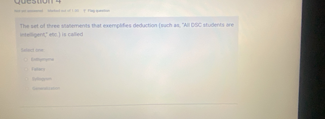 Not yet answered Marked out of 1.00 P Flag question
The set of three statements that exemplifies deduction (such as, "All DSC students are
intelligent," etc.) is called
Select one
Enthymyme
Faliacy
Syllogysm
Generalization