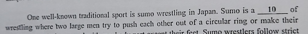 One well-known traditional sport is sumo wrestling in Japan. Sumo is a __ 10 ___ of 
wrestling where two large men try to push each other out of a circular ring or make their 
t t e ir feet. Sumo wrestlers follow strict