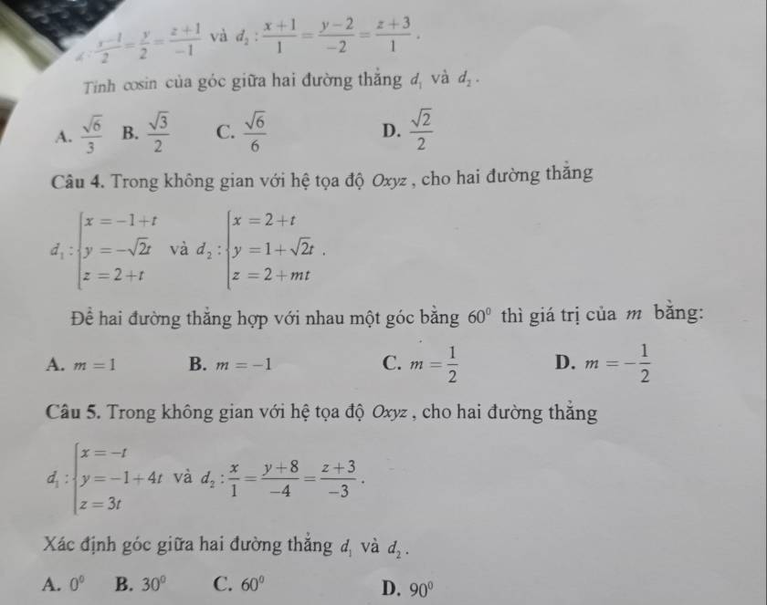 dì  (x-1)/2 = y/2 = (z+1)/-1  và d_2: (x+1)/1 = (y-2)/-2 = (z+3)/1 . 
Tinh cosin của góc giữa hai đường thắng d_1 và d_2.
A.  sqrt(6)/3  B.  sqrt(3)/2  C.  sqrt(6)/6   sqrt(2)/2 
D.
Câu 4. Trong không gian với hệ tọa độ Oxyz , cho hai đường thăng
d_1:beginarrayl x=-1+t y=-sqrt(2)t z=2+tendarray. và d_2:beginarrayl x=2+t y=1+sqrt(2)t. z=2+mtendarray.
Để hai đường thắng hợp với nhau một góc bằng 60° thì giá trị của m băng:
A. m=1 B. m=-1 C. m= 1/2  D. m=- 1/2 
Câu 5. Trong không gian với hệ tọa độ Oxyz , cho hai đường thắng
d_1:beginarrayl x=-t y=-1+4t z=3tendarray. và d_2: x/1 = (y+8)/-4 = (z+3)/-3 . 
Xác định góc giữa hai đường thắng u_1 và d_2.
A. 0° B. 30° C. 60°
D. 90°