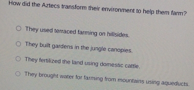 How did the Aztecs transform their environment to help them farm?
They used terraced farming on hillsides.
They built gardens in the jungle canopies.
They fertilized the land using domestic cattle.
They brought water for farming from mountains using aqueducts.