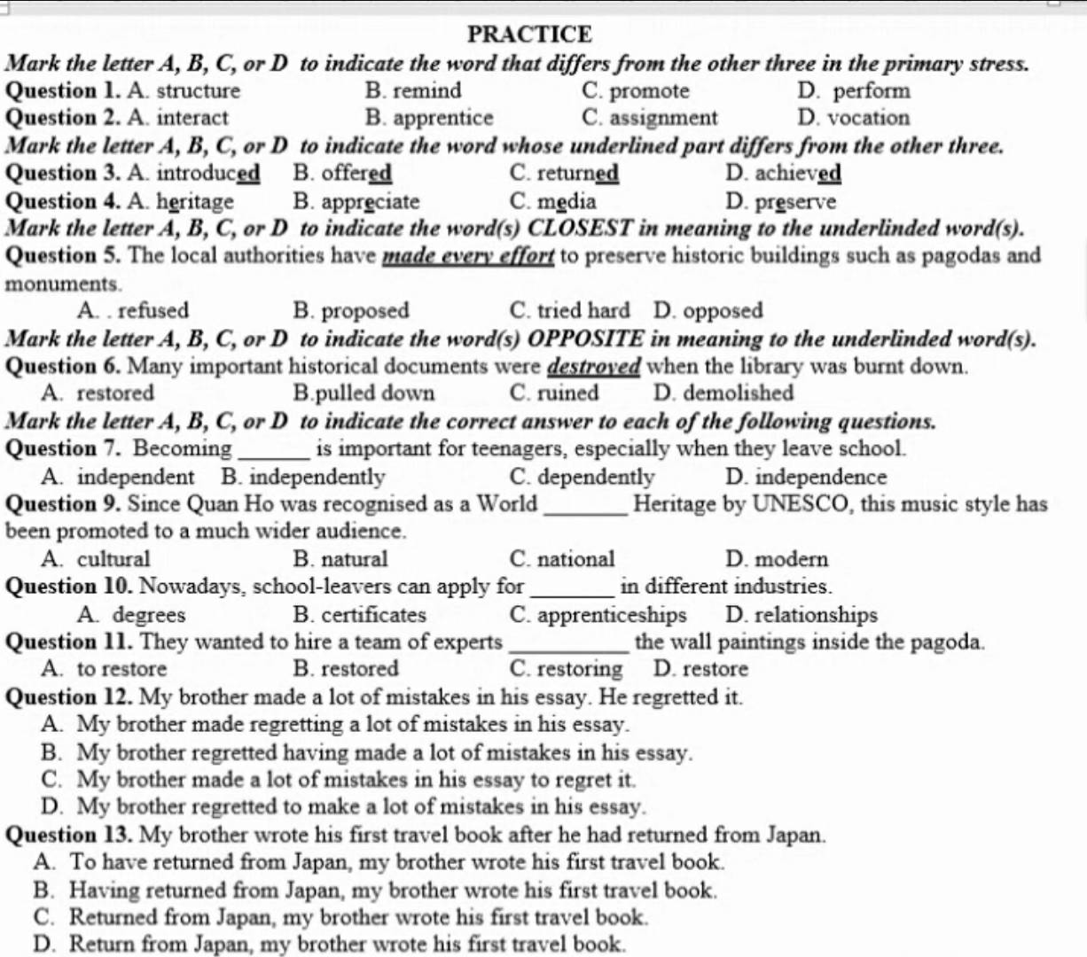 PRACTICE
Mark the letter A, B, C, or D to indicate the word that differs from the other three in the primary stress.
Question 1. A. structure B. remind C. promote D. perform
Question 2. A. interact B. apprentice C. assignment D. vocation
Mark the letter A, B, C, or D to indicate the word whose underlined part differs from the other three.
Question 3. A. introduced B. offered C. returned D. achieved
Question 4. A. heritage B. appreciate C. media D. preserve
Mark the letter A, B, C, or D to indicate the word(s) CLOSEST in meaning to the underlinded word(s).
Question 5. The local authorities have made every effort to preserve historic buildings such as pagodas and
monuments.
A. . refused B. proposed C. tried hard D. opposed
Mark the letter A, B, C, or D to indicate the word(s) OPPOSITE in meaning to the underlinded word(s).
Question 6. Many important historical documents were destroved when the library was burnt down.
A. restored B.pulled down C. ruined D. demolished
Mark the letter A, B, C, or D to indicate the correct answer to each of the following questions.
Question 7. Becoming_ is important for teenagers, especially when they leave school.
A. independent B. independently C. dependently D. independence
Question 9. Since Quan Ho was recognised as a World_ Heritage by UNESCO, this music style has
been promoted to a much wider audience.
A. cultural B. natural C. national D. modern
Question 10. Nowadays, school-leavers can apply for _in different industries.
A. degrees B. certificates C. apprenticeships D. relationships
Question 11. They wanted to hire a team of experts _the wall paintings inside the pagoda.
A. to restore B. restored C. restoring D. restore
Question 12. My brother made a lot of mistakes in his essay. He regretted it.
A. My brother made regretting a lot of mistakes in his essay.
B. My brother regretted having made a lot of mistakes in his essay.
C. My brother made a lot of mistakes in his essay to regret it.
D. My brother regretted to make a lot of mistakes in his essay.
Question 13. My brother wrote his first travel book after he had returned from Japan.
A. To have returned from Japan, my brother wrote his first travel book.
B. Having returned from Japan, my brother wrote his first travel book.
C. Returned from Japan, my brother wrote his first travel book.
D. Return from Japan, my brother wrote his first travel book.