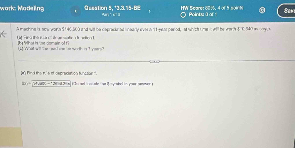 work: Modeling Question 5, *3.3.15-BE HW Score: 80%, 4 of 5 points Save 
Part 1 of 3 Points: 0 of 1 
A machine is now worth $146,600 and will be depreciated linearly over a 11-year period, at which time it will be worth $10,640 as scrap. 
(a) Find the rule of depreciation function f. 
(b) What is the domain of f? 
(c) What will the machine be worth in 7 years? 
(a) Find the rule of depreciation function f.
f(x)=146600-12696.36x (Do not include the $ symbol in your answer.)