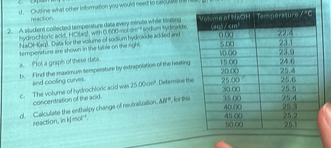 d, Outline what other information you would need to calculate the nust
reaction.
2. A student collected temperature data every minute while titrating 
hydrochloric acid, HCl(aq), with 0.6 00 moi dm''³ sodium hydroxide,
NaOH(aq). Data for the volume of sodium hydroxide added and
temperature are shown in the table on the right.
a.Plot a graph of these data.
b. Find the maximum temperature by extrapolation of the heating
and cooling curves.
c. The volume of hydrochloric acid was 25.00cm^3 , Determine th
concentration of the acid.
d. Calculate the enthalpy change of neutralization, △ H° , for this
reaction, in kJ mol'.