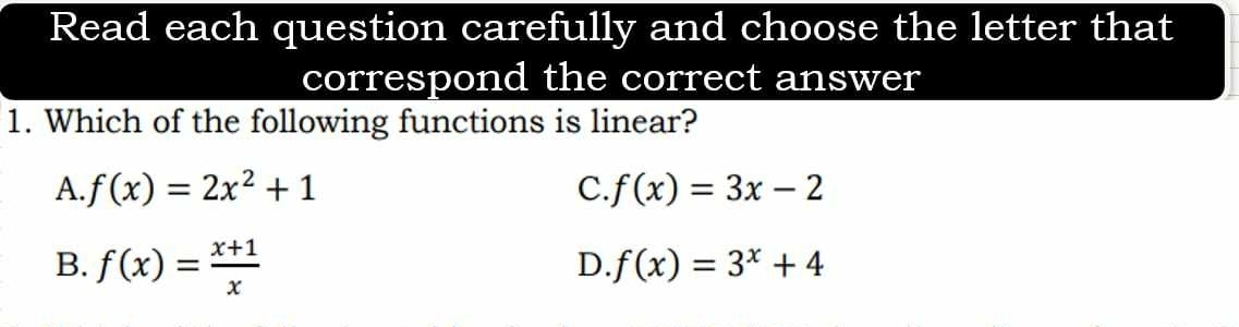 Read each question carefully and choose the letter that
correspond the correct answer
1. Which of the following functions is linear?
A. f(x)=2x^2+1 C. f(x)=3x-2
B. f(x)= (x+1)/x 
D. f(x)=3^x+4