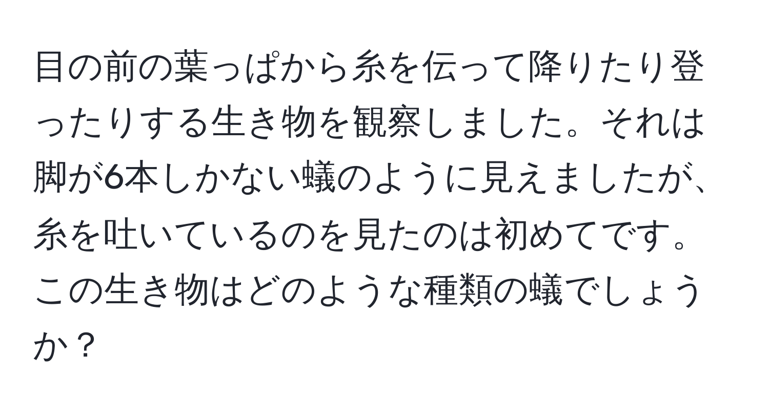 目の前の葉っぱから糸を伝って降りたり登ったりする生き物を観察しました。それは脚が6本しかない蟻のように見えましたが、糸を吐いているのを見たのは初めてです。この生き物はどのような種類の蟻でしょうか？