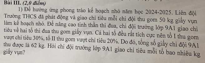 Bài III. (2,0 điểm) 
1) Để hưởng ứng phong trào kế hoạch nhỏ năm học 2024-2025. Liên đội 
Trường THCS đã phát động và giao chỉ tiêu mỗi chi đội thu gom 50 kg giấy vụn 
làm kể hoạch nhỏ. Để nâng cao tinh thần thi đua, chi đội trưởng lớp 9A1 giao chỉ 
tiêu về hai tổ thi đua thu gom giấy vụn. Cả hai tổ đều rất tích cực nên tổ I thu gom 
vượt chỉ tiêu 30%, tổ II thu gom vượt chỉ tiêu 20%. Do đó, tổng số giấy chi đội 9A1
thu được là 62 kg. Hỏi chi đội trưởng lớp 9A1 giao chỉ tiêu mỗi tổ bao nhiêu kg 
giấy vụn?