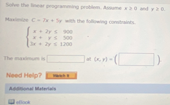 Solve the linear programming problem. Assume x≥ 0 and y≥ 0. 
Maximize C=7x+5y with the following constraints.
beginarrayl x+2y≤ 900 x+y≤ 500 3x+2y≤ 1200endarray.
The maximum is □ at (x,y)=(□ ). 
Need Help? Watch It 
Additional Materials 
eBook