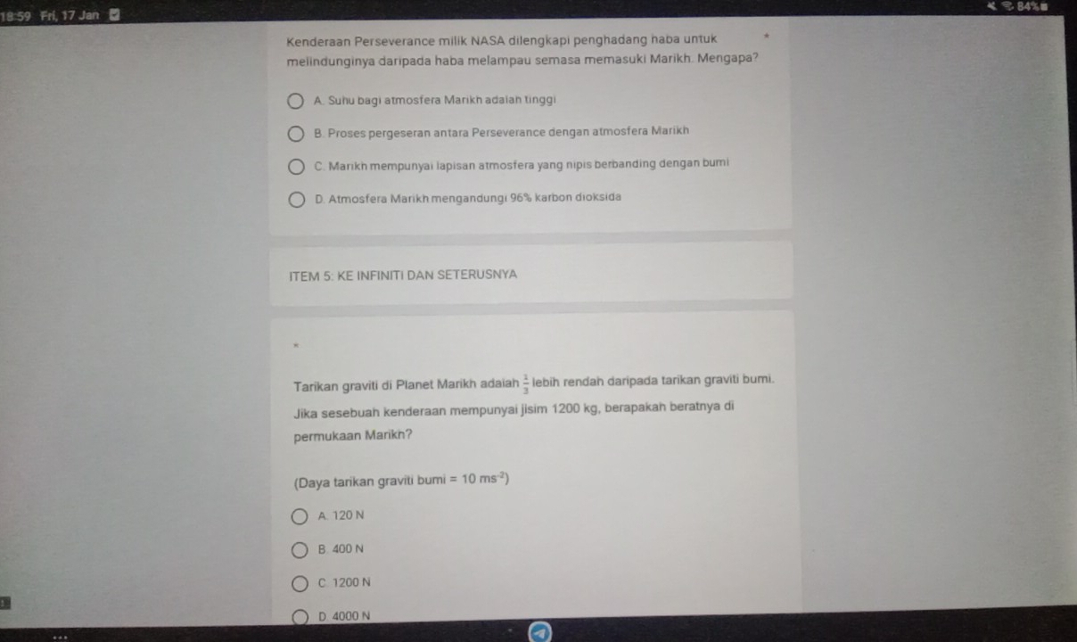 《 ९ 84%■
18:59 Fri. Jar
Kenderaan Perseverance milik NASA dilengkapi penghadang haba untuk
melindunginya daripada haba melampau semasa memasuki Marikh. Mengapa?
A. Suhu bagi atmosfera Marikh adaiah tinggi
B. Proses pergeseran antara Perseverance dengan atmosfera Marikh
C. Marikh mempunyai lapisan atmosfera yang nipis berbanding dengan burni
D. Atmosfera Marikh mengandungi 96% karbon dioksida
ITEM 5: KE INFINITI DAN SETERUSNYA
Tarikan graviti di Planet Marikh adaiah  1/3  lebih rendan daripada tarikan graviti bumi.
Jika sesebuah kenderaan mempunyai jisim 1200 kg, berapakan beratnya di
permukaan Marikn?
(Daya tarikan graviti bumi =10ms^(-2))
A. 120 N
B. 400 N
C 1200 N
D 4000 N