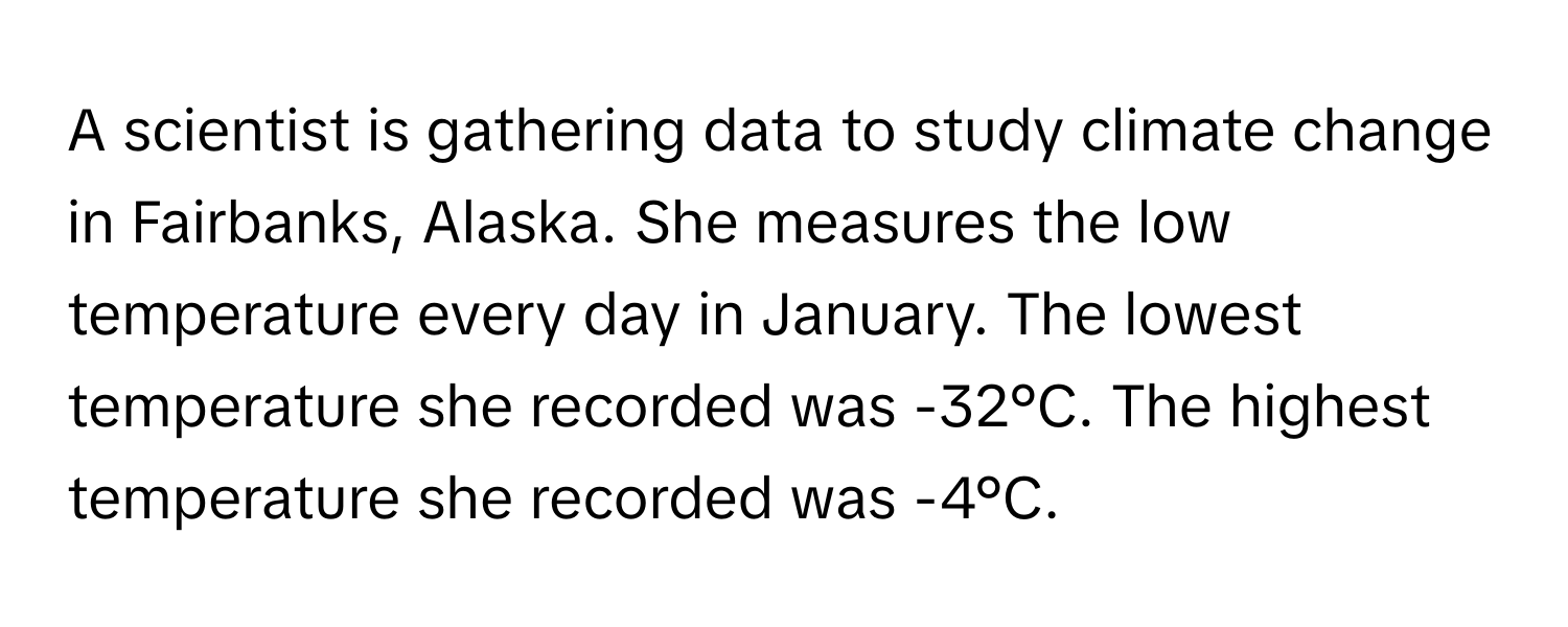 A scientist is gathering data to study climate change in Fairbanks, Alaska. She measures the low temperature every day in January. The lowest temperature she recorded was -32°C. The highest temperature she recorded was -4°C.