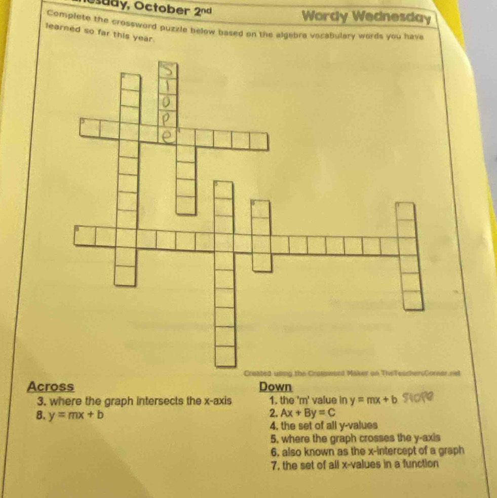 Osudy, October 2^(nd) Wordy Wednesday
Complete the crossword puzzle below based on the algebra vocabulary words you have
learned so far this year.
rel
Across Down
3. where the graph intersects the x-axis 1. the 'm' value in y=mx+b
2.
8. y=mx+b Ax+By=C
4. the set of all y -values
5, where the graph crosses the y-axis
6, also known as the x-intercept of a graph
7, the set of all x -values in a function