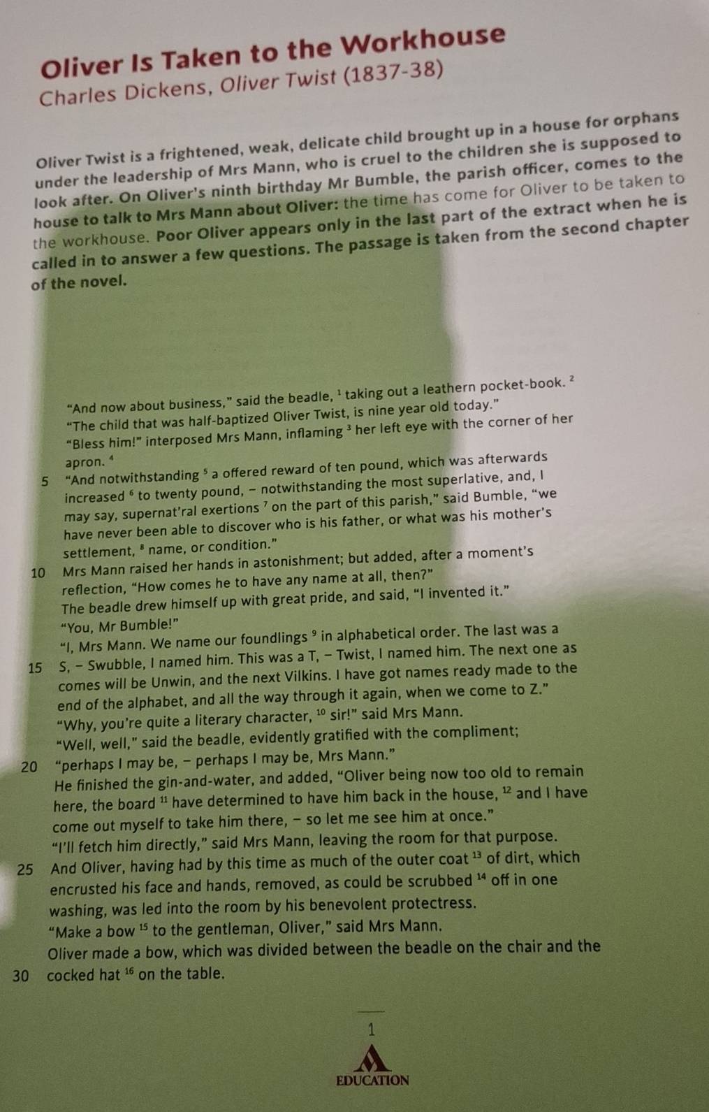 Oliver Is Taken to the Workhouse
Charles Dickens, Oliver Twist (1837-38)
Oliver Twist is a frightened, weak, delicate child brought up in a house for orphans
under the leadership of Mrs Mann, who is cruel to the children she is supposed to
look after. On Oliver's ninth birthday Mr Bumble, the parish officer, comes to the
house to talk to Mrs Mann about Oliver: the time has come for Oliver to be taken to
the workhouse. Poor Oliver appears only in the last part of the extract when he is
called in to answer a few questions. The passage is taken from the second chapter
of the novel.
“And now about business,” said the beadle, ’ taking out a leathern pocket-book. ²
“The child that was half-baptized Oliver Twist, is nine year old today.”
“Bless him!” interposed Mrs Mann, inflaming ³ her left eye with the corner of her
apron. ⁴
5 “And notwithstanding ⁵ a offered reward of ten pound, which was afterwards
increased ⁶ to twenty pound, - notwithstanding the most superlative, and, I
may say, supernat’ral exertions ’ on the part of this parish,” said Bumble, “we
have never been able to discover who is his father, or what was his mother's
settlement, " name, or condition."
10 Mrs Mann raised her hands in astonishment; but added, after a moment’s
reflection, “How comes he to have any name at all, then?”
The beadle drew himself up with great pride, and said, “I invented it.”
“You, Mr Bumble!”
“I, Mrs Mann. We name our foundlings ⁹ in alphabetical order. The last was a
15 S, - Swubble, I named him. This was a T, - Twist, I named him. The next one as
comes will be Unwin, and the next Vilkins. I have got names ready made to the
end of the alphabet, and all the way through it again, when we come to Z."
“Why, you’re quite a literary character, ¹ sir!” said Mrs Mann.
“Well, well,” said the beadle, evidently gratified with the compliment;
20 “perhaps I may be, - perhaps I may be, Mrs Mann.”
He finished the gin-and-water, and added, “Oliver being now too old to remain
here, the board " have determined to have him back in the house, ¹ and I have
come out myself to take him there, - so let me see him at once.”
“I’ll fetch him directly,” said Mrs Mann, leaving the room for that purpose.
25 And Oliver, having had by this time as much of the outer coat 13. of dirt, which
encrusted his face and hands, removed, as could be scrubbed ' off in one
washing, was led into the room by his benevolent protectress.
“Make a bow ¹ to the gentleman, Oliver,” said Mrs Mann.
Oliver made a bow, which was divided between the beadle on the chair and the
30 cocked hat 16 on the table.
1
EDUCATION