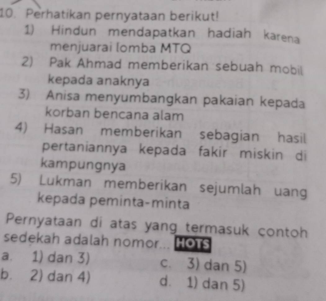 Perhatikan pernyataan berikut!
1) Hindun mendapatkan hadiah karena
menjuarai lomba MTQ
2) Pak Ahmad memberikan sebuah mobil
kepada anaknya
3). Anisa menyumbangkan pakaian kepada
korban bencana alam
4) Hasan memberikan sebagian hasil
pertaniannya kepada fakir miskin di
kampungnya
5) Lukman memberikan sejumlah uang
kepada peminta-minta
Pernyataan di atas yang termasuk contoh
sedekah adalah nomor... HOTS
a. 1) dan 3) c. 3) dan 5)
b. 2) dan 4) d. 1) dan 5)