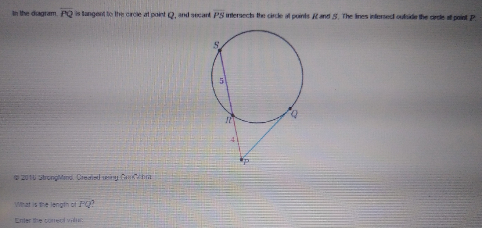 In the diagram, overline PQ is tangent to the circle at point Q, and secant overline PS intersects the circle at points R and S. The lines intersect outside the circle at point P, 
© 2016 StrongMind. Created using GeoGebra. 
What is the length of PQ f 
Enter the correct value