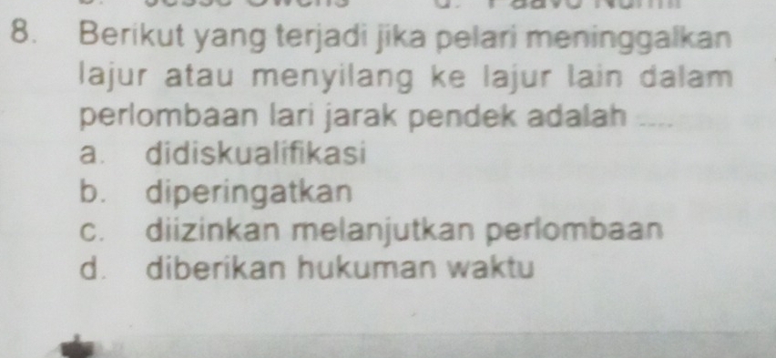 Berikut yang terjadi jika pelari meninggalkan
lajur atau menyilang ke lajur lain dalam
perlombaan lari jarak pendek adalah ....
a. didiskualifikasi
b. diperingatkan
c. diizinkan melanjutkan perlombaan
d. diberikan hukuman waktu