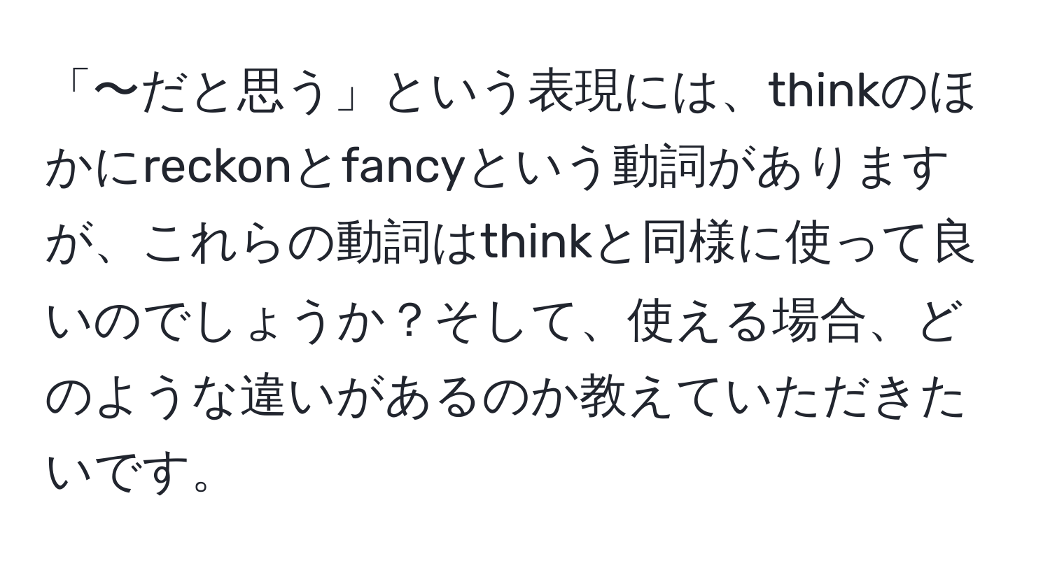 「〜だと思う」という表現には、thinkのほかにreckonとfancyという動詞がありますが、これらの動詞はthinkと同様に使って良いのでしょうか？そして、使える場合、どのような違いがあるのか教えていただきたいです。