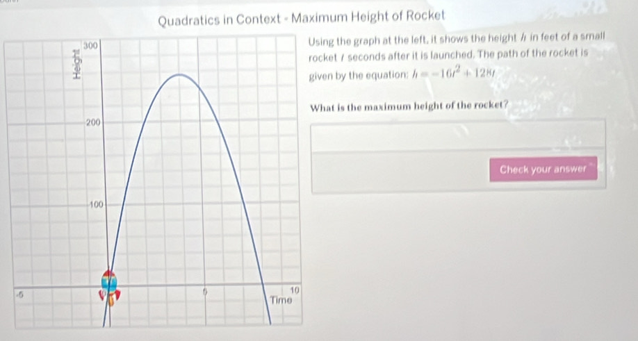 Quadratics in Context - Maximum Height of Rocket 
the graph at the left, it shows the height / in feet of a small
7 seconds after it is launched. The path of the rocket is 
by the equation: h=-16t^2+128t
is the maximum height of the rocket? 
Check your answer 
.