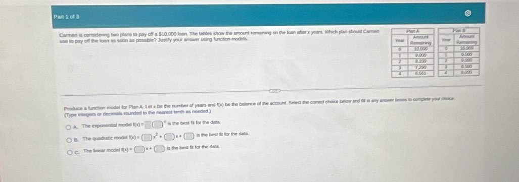 Carmen is considening two plans to pay off a $10,000 loan. The tables show the amount remaining on the Ioan after x years. Which plan should Carmen
use to pay off the loan as soon as possible? Justify your answer using function models 
Produce a function model for Plan A. Let x be the number of years and f(x) be the balance of the account. Select the correct chsice below and fill in sny answer baaes is complete your choice
(Type intagers or decimals rounded to the nearest tenth as needed.)
A. The exponential model f(x)=□ (□ )^x is the best fit for the data.
B. The quadratic model f(x)=□ x^2+□ x+ □ is the best fit for the data.
C. The linear model f(x)=□ x+ □ is the best fit for the data.