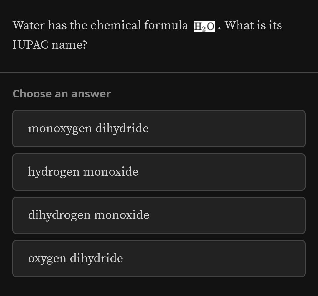 Water has the chemical formula H_2O. What is its
IUPAC name?
Choose an answer
monoxygen dihydride
hydrogen monoxide
dihydrogen monoxide
oxygen dihydride