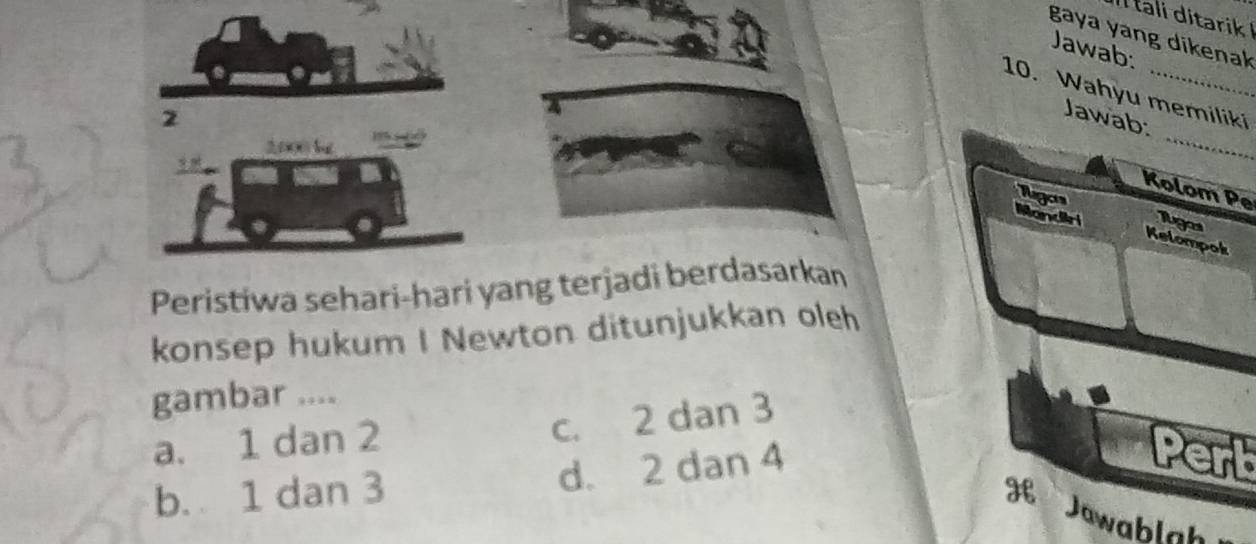 tali ditarik 
gaya yang dikenak
Jawab:
10. Wahyu memiliki
_
2
Jawab:
2000 b
Kolom Pe
Ragors
Mandiri 1ga
Kelompok
Peristiwa sehari-hari yang terjadi berdasarkan
konsep hukum I Newton ditunjukkan oleh
gambar ....
a. 1 dan 2
c. 2 dan 3
b. 1 dan 3 d. 2 dan 4
Pert
Jawablah