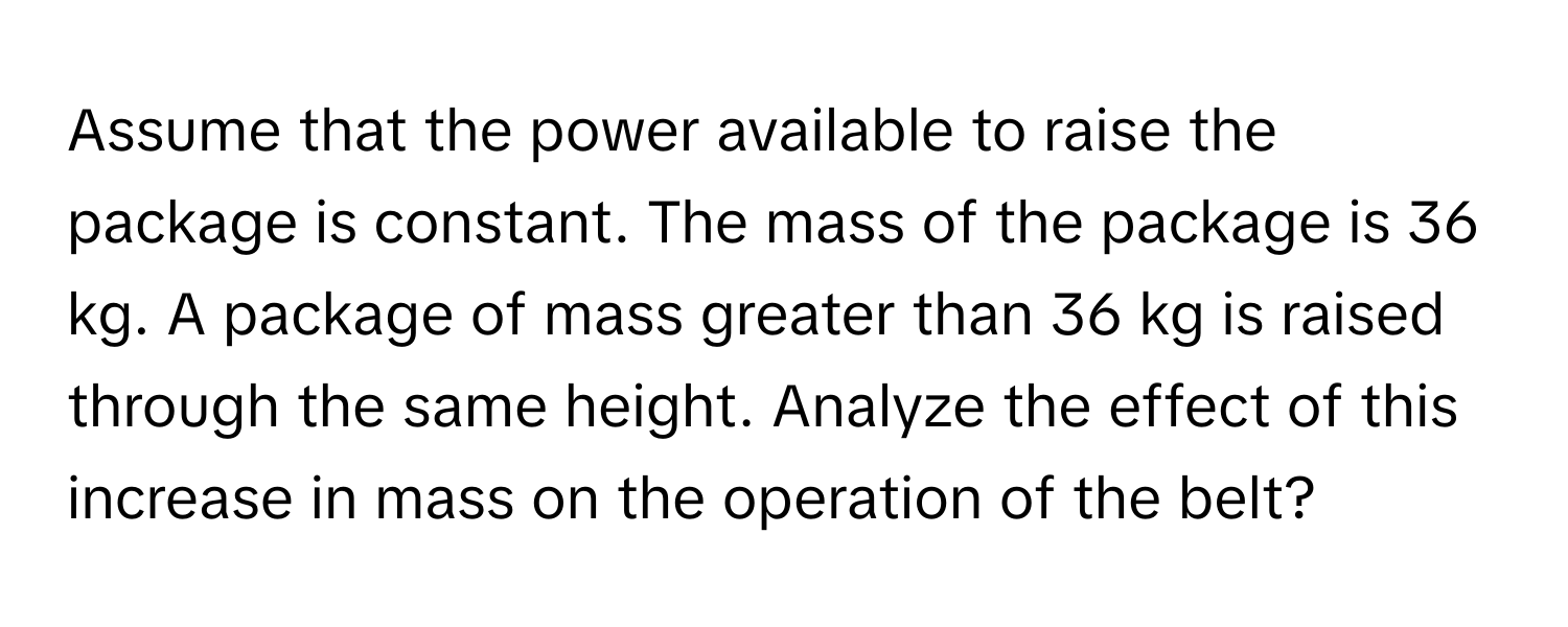 Assume that the power available to raise the package is constant. The mass of the package is 36 kg. A package of mass greater than 36 kg is raised through the same height. Analyze the effect of this increase in mass on the operation of the belt?